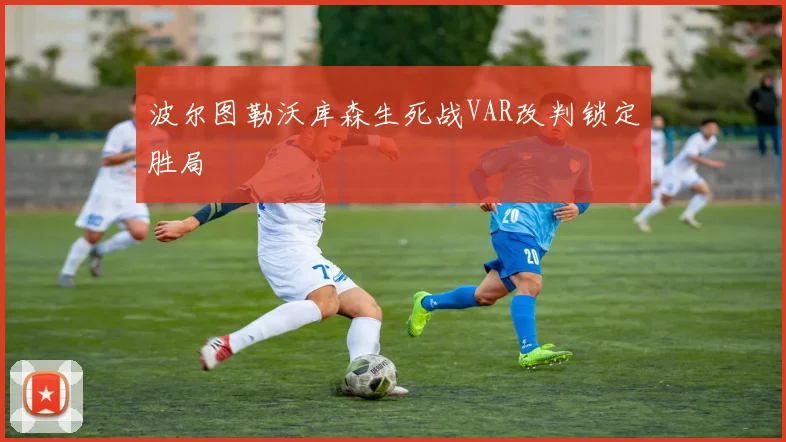 波尔图勒沃库森生死战VAR改判锁定胜局