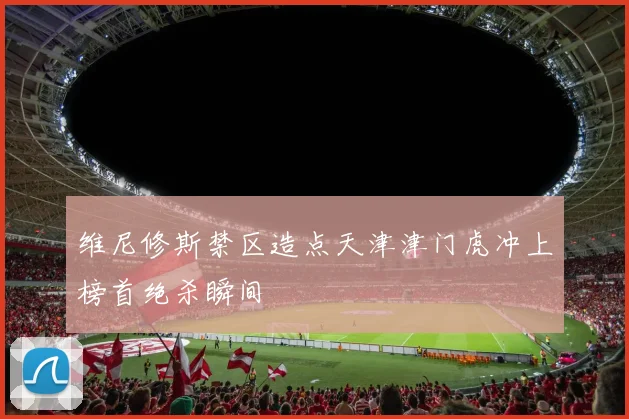 维尼修斯禁区造点天津津门虎冲上榜首绝杀瞬间