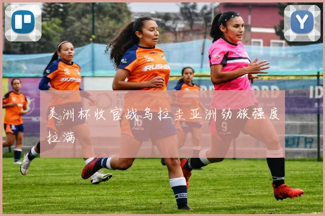美洲杯收官战乌拉圭亚洲劲旅强度拉满