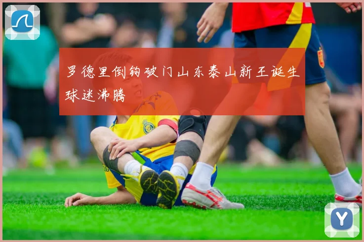 罗德里倒钩破门山东泰山新王诞生球迷沸腾