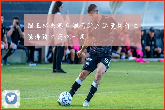 国王杯决赛利雅得新月达曼协作主场沸腾火药味十足