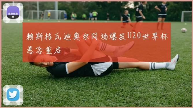 赖斯格瓦迪奥尔同场爆发U20世界杯悬念重启
