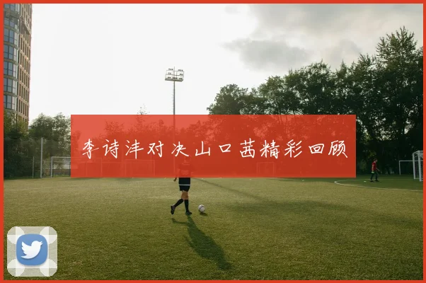 李诗沣对决山口茜精彩回顾