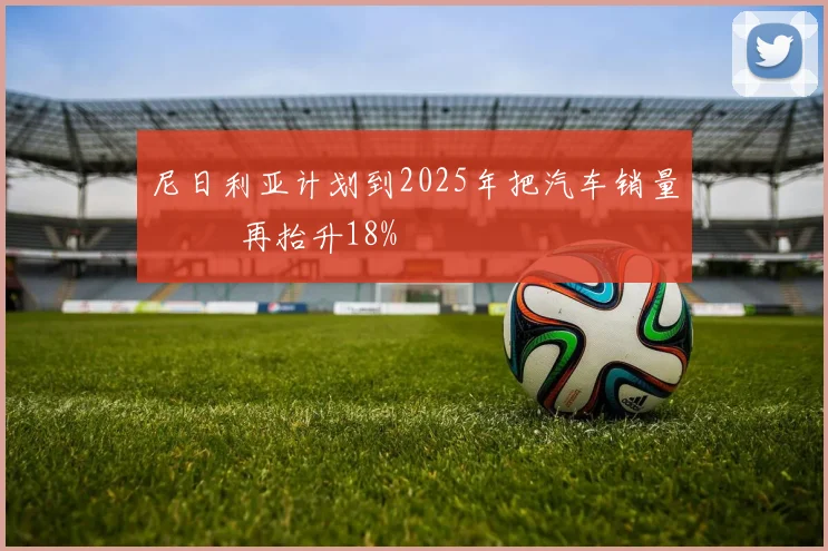 尼日利亚计划到2025年把汽车销量 再抬升18%