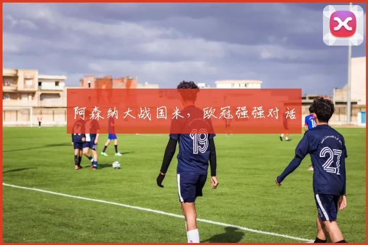 阿森纳大战国米，欧冠强强对话