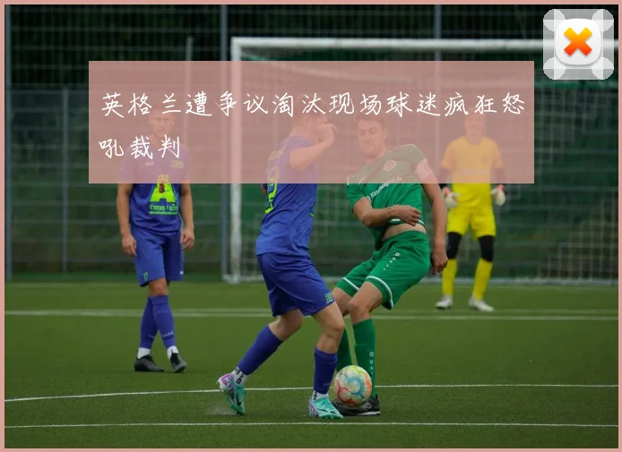 英格兰遭争议淘汰现场球迷疯狂怒吼裁判