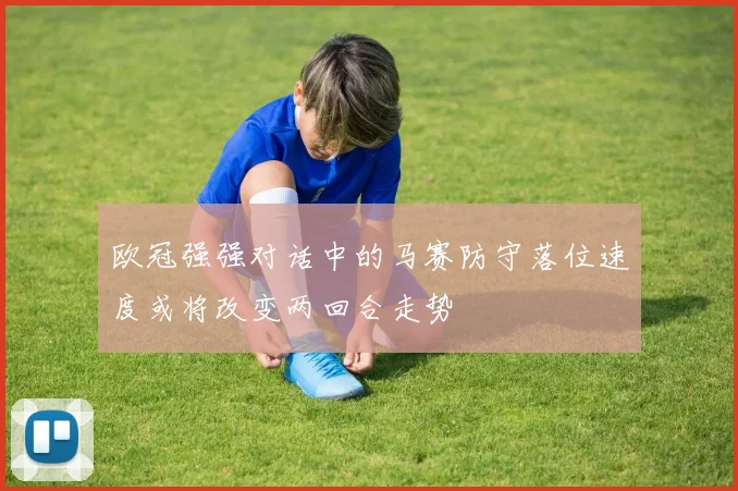 欧冠强强对话中的马赛防守落位速度或将改变两回合走势