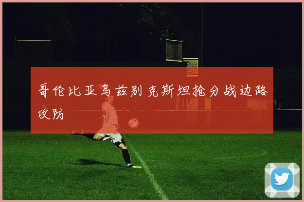 哥伦比亚乌兹别克斯坦抢分战边路攻防