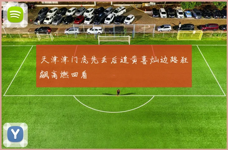 天津津门虎先丢后追黄喜灿边路狂飙高燃回看