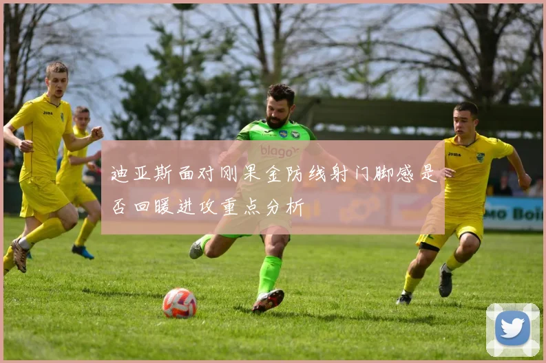 迪亚斯面对刚果金防线射门脚感是否回暖进攻重点分析