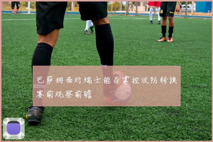 巴萨姆面对瑞士能否掌控攻防转换赛前观察前瞻