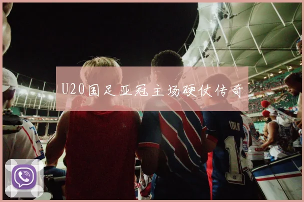U20国足亚冠主场硬仗传奇