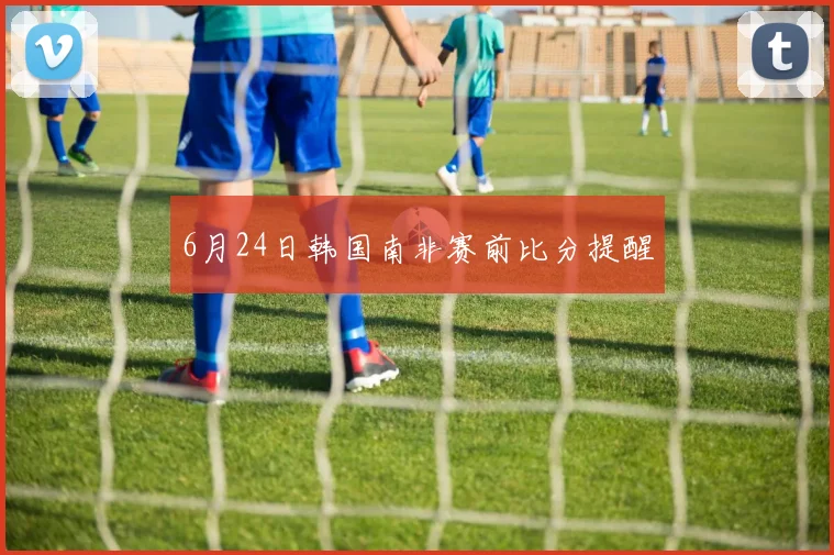 6月24日韩国南非赛前比分提醒