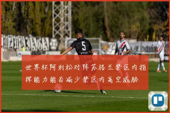 世界杯阿利松对阵苏格兰禁区内指挥能力能否减少禁区内高空威胁