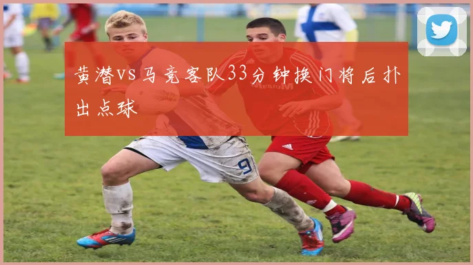 黄潜vs马竞客队33分钟换门将后扑出点球