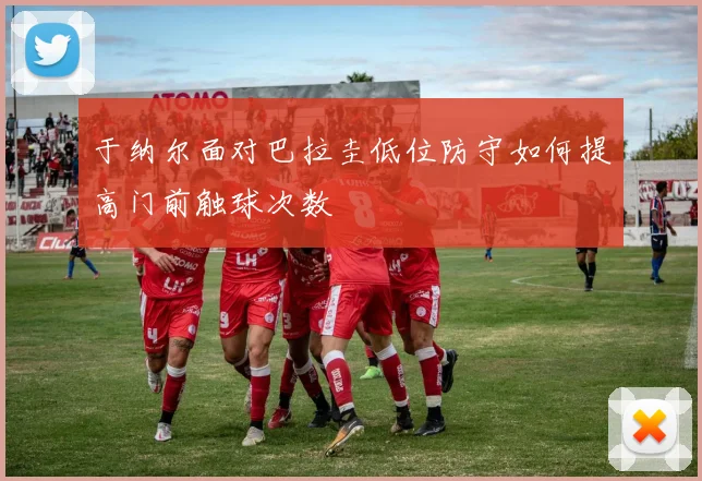 于纳尔面对巴拉圭低位防守如何提高门前触球次数