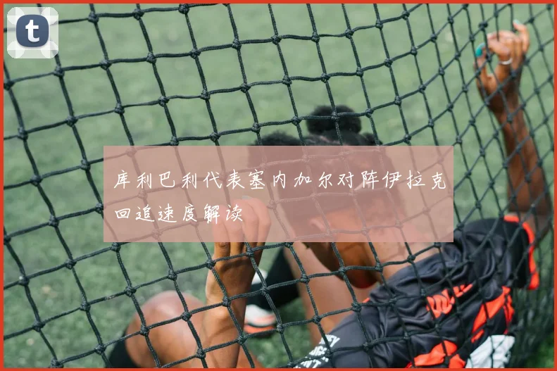 库利巴利代表塞内加尔对阵伊拉克回追速度解读