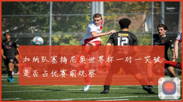 加纳队塞梅尼奥世界杯一对一突破是否占优赛前观察