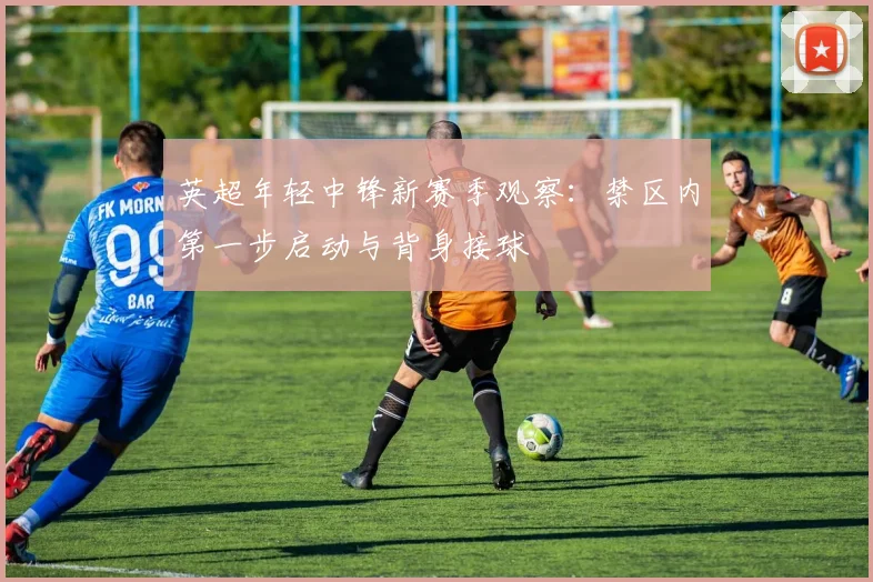 英超年轻中锋新赛季观察:禁区内第一步启动与背身接球