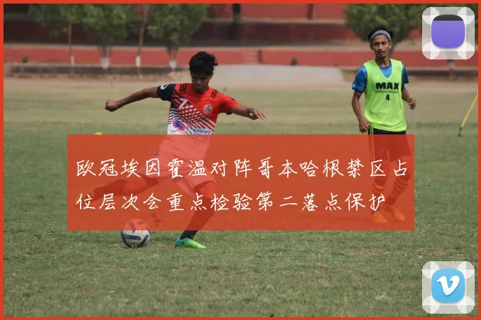 欧冠埃因霍温对阵哥本哈根禁区占位层次会重点检验第二落点保护