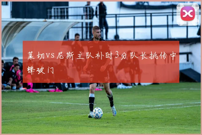莱切vs尼斯主队补时3分队长挑传中锋破门