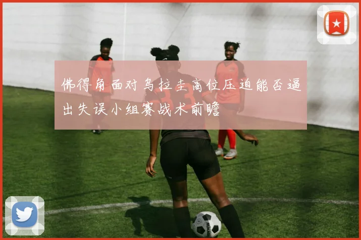 佛得角面对乌拉圭高位压迫能否逼出失误小组赛战术前瞻