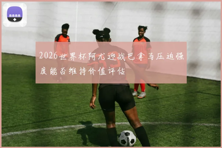 2026世界杯阿尤迎战巴拿马压迫强度能否维持价值评估