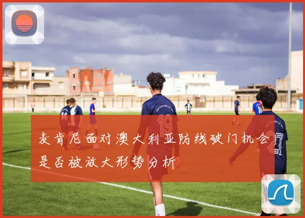 麦肯尼面对澳大利亚防线破门机会是否被放大形势分析