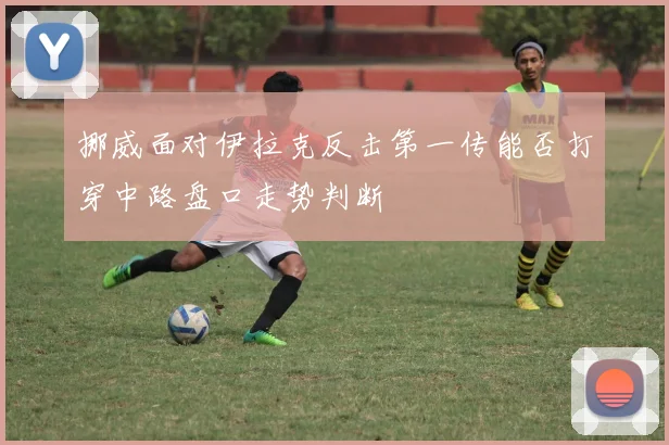 挪威面对伊拉克反击第一传能否打穿中路盘口走势判断