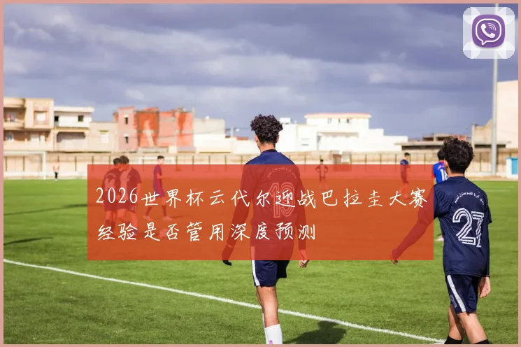 2026世界杯云代尔迎战巴拉圭大赛经验是否管用深度预测