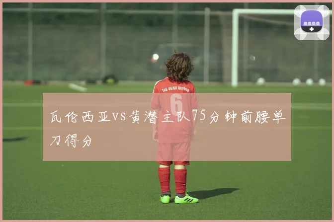 瓦伦西亚vs黄潜主队75分钟前腰单刀得分