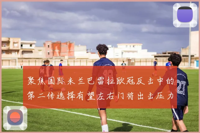 聚焦国际米兰巴雷拉欧冠反击中的第二传选择有望左右门将出击压力