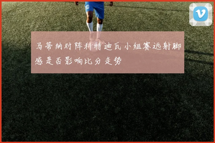 马蒂纳对阵科特迪瓦小组赛远射脚感是否影响比分走势